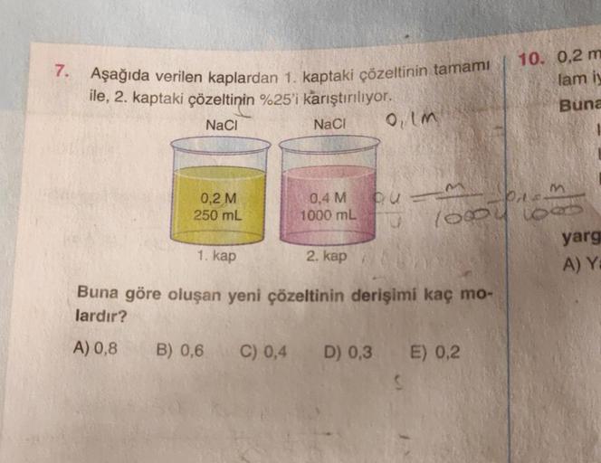 7. Aşağıda verilen kaplardan 1. kaptaki çözeltinin tamamı
ile, 2. kaptaki çözeltinin %25'i karıştırılıyor.
NaCl
NaCl
0,2 M
250 mL
1. kap
0,4 M
1000 mL
B) 0,6
2. kap
0, Im
P113
Buna göre oluşan yeni çözeltinin derişimi kaç mo-
lardır?
A) 0,8
10000 1000
10. 