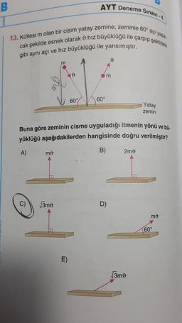 B
AYT Deneme Sınavı-4
13. Kütlesi m olan bir cisim yatay zemine, zeminle 60° açı yapa-
cak şekilde esnek olarak hız büyüklüğü ile çarpıp şekildeki
gibi aynı açı ve hız büyüklüğü ile yansımıştır.
mo
m
√3mo
60°
E)
60°
Buna göre zeminin cisme uyguladığı itmenin yönü ve bü-
yüklüğü aşağıdakilerden hangisinde doğru verilmiştir?
A)
B)
D
m
D.)
2m0
Yatay
zemin
√3mo
mo
60°