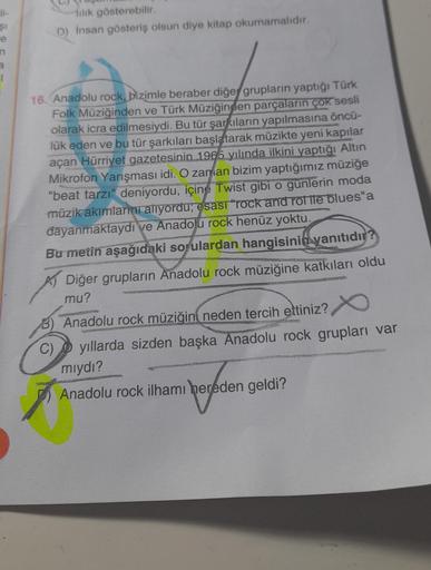 li-
$1
n
3
1
lilik gösterebilir.
D) İnsan gösteriş olsun diye kitap okumamalıdır.
16. Anadolu rock, bizimle beraber diğer grupların yaptığı Türk
Folk Müziğinden ve Türk Müziğinden parçaların çok sesli
olarak icra edilmesiydi. Bu tür şarkıların yapılmasına 