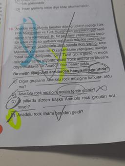 li-
$1
n
3
1
lilik gösterebilir.
D) İnsan gösteriş olsun diye kitap okumamalıdır.
16. Anadolu rock, bizimle beraber diğer grupların yaptığı Türk
Folk Müziğinden ve Türk Müziğinden parçaların çok sesli
olarak icra edilmesiydi. Bu tür şarkıların yapılmasına öncü-
lük eden ve bu tür şarkıları başlatarak müzikte yeni kapılar
açan Hürriyet gazetesinin 1965 yılında ilkini yaptığı Altın
Mikrofon Yarışması idi. O zaman bizim yaptığımız müziğe
"beat tarzı" deniyordu, içine Twist gibi o gunlerin moda
müzik akımlarını alıyordu; esası "rock and rol ile blues" a
dayanmaktaydi ve Anadolu rock henüz yoktu.
Bu metin aşağıdaki sorulardan hangisinin yanıtıdır?
Diğer grupların Anadolu rock müziğine katkıları oldu
mu?
Anadolu rock müziğini neden tercih ettiniz?
Ist
yıllarda sizden başka Anadolu rock grupları var
mıydı?
Anadolu rock ilhamı hereden geldi?
peroden