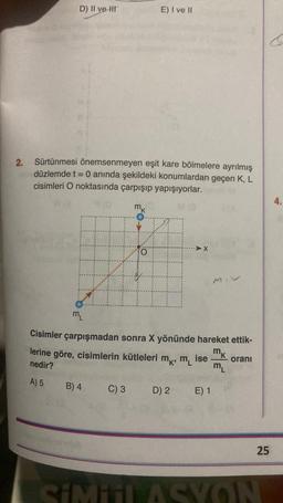 2.
D) II ve It
Sürtünmesi önemsenmeyen eşit kare bölmelere ayrılmış
düzlemde t = 0 anında şekildeki konumlardan geçen K, L
cisimleri O noktasında çarpışıp yapışıyorlar.
mk
O
lerine göre, cisimlerin kütleleri
nedir?
A) 5
B) 4
E) I ve II
M₁
Cisimler çarpışmadan sonra X yönünde hareket ettik-
mk
ise
ML
C) 3
MK, ML
D) 2
MIV
E) 1
oranı
25
SiMiil ASYON
4.