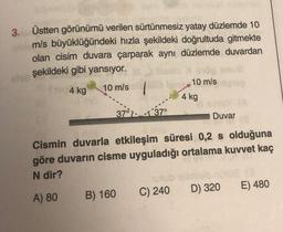 3.
she
Üstten görünümü verilen sürtünmesiz yatay düzlemde 10
m/s büyüklüğündeki hızla şekildeki doğrultuda gitmekte
olan cisim duvara çarparak aynı düzlemde duvardan
şekildeki gibi yansıyor.
4 kg
10 m/s
37137°
B) 160
10 m/s
4 kg
Duvar
Cismin duvarla etkileşim süresi 0,2 s olduğuna
göre duvarın cisme uyguladığı ortalama kuvvet kaç
N dir?
A) 80
unu
C) 240 D) 320 E) 480