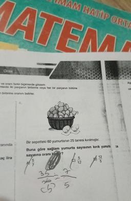 Oran
AM HATİP ORTA
MATEM
- ve oranı farklı biçimlerde gösterir.
mlarda iki parçanın birbirine veya her bir parçanın bütüne
m birbirine oranını belirler.
anında
aç lira
Bir sepetteki 60 yumurtanın 25 tanesi kırılmıştır.
Buna göre sağlam yumurta sayısının kırık yumurta
sayısına oranı kaçtır?
5
A
4/15
c5 5
5
12
ta
7. As-
uz