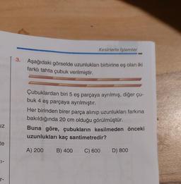 JZ
te
01-
r-
Kesirlerle İşlemler
3. Aşağıdaki görselde uzunlukları birbirine eş olan iki
farklı tahta çubuk verilmiştir.
Çubuklardan biri 5 eş parçaya ayrılmış, diğer çu-
buk 4 eş parçaya ayrılmıştır.
Her birinden birer parça alınıp uzunlukları farkına
bakıldığında 20 cm olduğu görülmüştür.
Buna göre, çubukların kesilmeden önceki
uzunlukları kaç santimetredir?
A) 200
B) 400 C) 600
D) 800