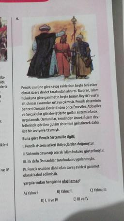 cila-
aldı.
lerle
3
I
r.
ikleri
I ve IV
6.
Pencik usulüne göre savaş esirlerinin beşte biri asker
olmak üzere devlet tarafından alınırdı. Bu oran, İslam
hukukuna göre ganimetin beşte birinin Beytü'l-mal'a
ait olması esasından ortaya çıkmıştı. Pencik sisteminin
benzeri Osmanlı Devleti'nden önce Emeviler, Abbasiler
ve Selçuklular gibi devletlerde gulâm sistemi olarak
uygulanırdı. Osmanlılar, kendinden önceki İslam dev-
letlerinde görülen gulâm sistemini geliştirerek daha
üst bir seviyeye taşımıştı.
Buna göre Pençik Sistemi ile ilgili;
1. Pencik sistemi askeri ihtiyaçlardan doğmuştur.
II. Sistemin dayanağı olarak İslâm hukuku gösterilmiştir.
III. İlk defa Osmanlılar tarafından uygulanmıştır.
IV. Pençik usulüne dâhil olan savaş esirleri ganimet
olarak kabul edilmiştir.
yargılarından hangisine ulaşılamaz?
A) Yalnız I
B) Yalnız II
D) I, II ve IV
E) III ve IV
C) Yalnız III