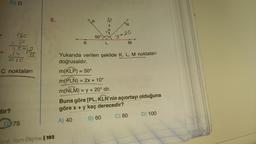 -
D) D
18c
3c
15-12
CIC
dir?
C noktaları
175
D 75
6.
Sinf Tam Ölçme | 193
K
50°
L
"N
y+20
M
Yukarıda verilen şekilde K, L, M noktaları
doğrusaldır.
m(KLP) = 50°
m(PLN) = 2x + 10°
m(NLM) = y + 20° dir.
Buna göre [PL, KLN'nin açıortayı olduğuna
göre x + y kaç derecedir?
A) 40
B) 60
C) 80
D) 100