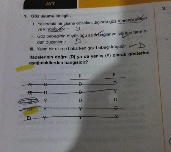 1. Göz uyumu ile ilgili,
1. Yakındaki bir çisme odaklanıldığında göz merceği incelir
ve kırıcılığı azalır. Y
AYT
II. Göz bebeğinin büyüklüğü asıdr bağlar ve silli kas tarafın-
dan düzenlenir.
III. Yakın bir cisme bakarken göz bebeği küçülür. D
ifadelerinin