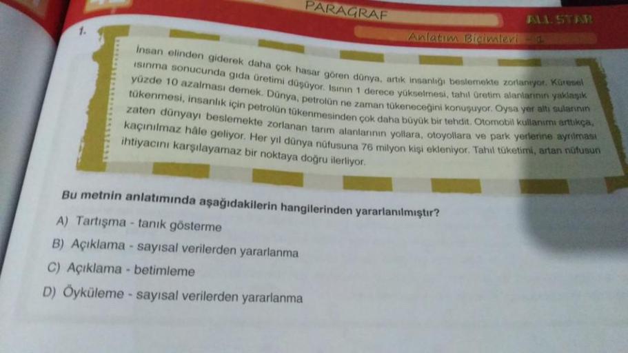 1.
PARAGRAF
Anlatım Biçimleri
ALL STAR
insan elinden giderek daha çok hasar gören dünya, artık insanlığı beslemekte zorlanıyor. Küresel
Isınma sonucunda gıda üretimi düşüyor. Isının 1 derece yükselmesi, tahıl üretim alanlarının yaklaşık
yüzde 10 azalması d