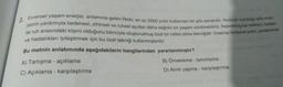 Evrensel yaşam enerjisi, anlamına gelen Reiki, en az 2500 yıldır kullanılan bir şifa sanatıdır. Reikinin sunduğu şifa ener-
jisinin yardımıyla bedensel, zihinsel ve ruhsal açıdan daha sağlıklı bir yaşam sürdürebiliriz. Rebirthing ise nefesin, beden
ile ruh arasındaki köprü olduğunu bilinciyle oluşturulmuş özel bir nefes alma tekniğidir. İnsanlar binlerce yıldır, yaralanma
ve hastalıkları iyileştirmek için bu özel tekniği kullanmışlardır.
Bu metnin anlatımında aşağıdakilerin hangilerinden yararlanılmıştır?
2.
A) Tartışma - açıklama
C) Açıklama - karşılaştırma
B) Örnekleme - tanımlama
D) Alıntı yapma - karşılaştırma