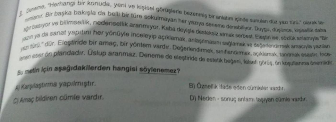 Deneme, Herhangi bir konuda, yeni ve kişisel görüşlerle bezenmiş bir anlatim içinde sunulan düz yazı türü." olarak ta
nimlanır. Bir başka bakışla da belli bir türe sokulmayan her yazıya deneme denebiliyor. Duygu, düşünce, kişisellik daha
ağır basıyor ve bi