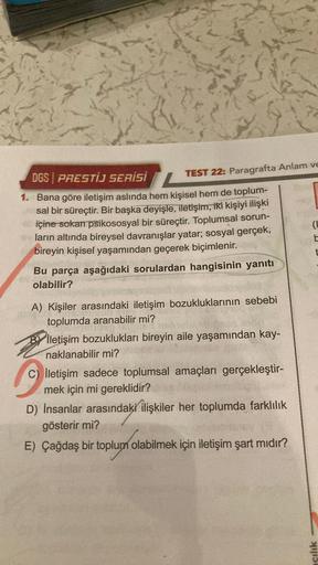 TEST 22: Paragrafta Anlam ve
DGS PRESTIJ SERİSİ
1. Bana göre iletişim aslında hem kişisel hem de toplum-
sal bir süreçtir. Bir başka deyişle, iletişim, iki kişiyi ilişki
içine sokan psikososyal bir süreçtir. Toplumsal sorun-
ların altında bireysel davranış