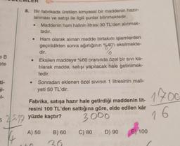 B
ete
-1-
8.
Bir fabrikada üretilen kimyasal bir maddenin hazır-
lanması ve satışı ile ilgili şunlar bilinmektedir.
Maddenin ham halinin litresi 30 TL'den alınmak-
tadır.
Ham olarak alınan madde birtakım işlemlerden
geçirildikten sonra ağırlığının %40'ı eksilmekte-
●
dir.
0
Eksilen maddeye %60 oranında özel bir sıvı ka-
tılarak madde, satışı yapılacak hale getirilmek-
tedir.
Sonradan eklenen özel sıvının 1 litresinin mali-
yeti 50 TL'dir.
Fabrika, satışa hazır hale getirdiği maddenin lit-
resini 100 TL'den sattığına göre, elde edilen kâr
3000
525 yüzde kaçtır?
A) 50
B) 60
36
C) 80
D) 90
E) 100
1700
16