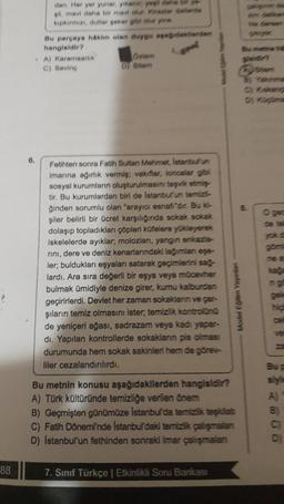 88
6.
dan. Her yer yunar, yıkanır, yeşil dans brys
gil, mavi daha bir mavi olur. Kirazier delerds
kipkirmizi, dutlar şeker gibi olur yine.
Bu parçaya hakim olan duygu asagideklerden
hangisidir?
A) Karamsarlık
C) Seving
Ozlem
D) Sitem
Fetihten sonra Fatih Sultan Mehmet, Istanbulun
Imarına ağırlık vermiş; vakıflar, loncalar gibi
sosyal kurumların oluşturulmasını teşvik etmiş
tir. Bu kurumlardan biri de Istanbul'un temizl
ğinden sorumlu olan "arayıcı esnafi'dir. Bu ki
şiler belirli bir ücret karşılığında sokak sokak
dolaşıp topladıkları çöpleri küfelere yükleyerek
iskelelerde ayıklar; molozları, yangın enkazia-
rını, dere ve deniz kenarlarındaki lağımlan ege-
ler; buldukları eşyaları satarak geçimlerini sağ-
lardı. Ara sıra değerli bir eşya veya mücevher
bulmak ümidiyle denize girer, kumu kalburdan
geçirirlerdi. Devlet her zaman sokaklanın ve çar-
şıların temiz olmasını ister, temizlik kontrolünü
de yeniçeri ağası, sadrazam veya kadi yapar-
dı. Yapılan kontrollerde sokaklanın pis olması
durumunda hem sokak sakinleri hem de görev-
liler cezalandırılırdı.
Model Eğitim Yayınlan
Bu metnin konusu aşağıdakilerden hangisidir?
A) Türk kültüründe temizliğe verilen önem
B) Geçmişten günümüze İstanbul'da temizlik teşkilat
C) Fatih Dönemi'nde Istanbul'daki temizlik çalışmalan
D) Istanbul'un fethinden sonraki imar şmalan
7. Sınıf Türkçe | Etkinlikli Soru Bankası
Sie dersen
ystem
Dy Kügime
ne a
Bu p