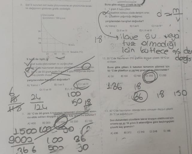 3. Saf X tuzunun saf suda çözünmesine ait çözünürlük-sıcak-
lık değişimini gösteren grafik verilmiştir.
36
Ho
24
18-
Çözünürlük
(g çözünen / 100 g su)
X tuzu ile ilgili;
20
40
D) II ve III
24
50
yargılarından hangileri doğrudur?
A) Yalnız I
B) I ve II
X tu