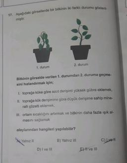 17. Aşağıdaki görsellerde bir bitkinin iki farklı durumu gösteril-
miştir.
1. durum
Bitkinin görselde verilen 1. durumdan 2. duruma geçme-
sini hızlandırmak için;
2. durum
1. toprağa köke göre azot derişimi yüksek gübre eklemek,
II. toprağa kök derişimine göre düşük derişime sahip mine-
ralli çözelti eklemek,
Yalnız II
III. ortam sıcaklığını artırmak ve bitkinin daha fazla ışık al-
masını sağlamak
olaylarından hangileri yapılabilir?
D) I ve III
B) Yalnız ill
E) II ve III
C) I ve II