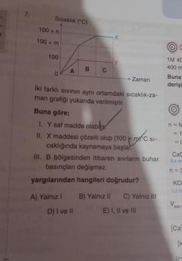 7.
Sıcaklık (°C)
100+ n
100+ m
100
0
A
A) Yalnız I
B
C
D) I ve II
X
İki farklı sıvının aynı ortamdaki sıcaklık-za-
man grafiği yukarıda verilmiştir.
Zaman
Buna göre;
I. Y saf madde olabili
II. X maddesi çözelti olup (100 mC SI-
DXC SI-
caklığında kaynamaya başlar.
III. B bölgesinden itibaren sıvıların buhar
basınçları değişmez.
yargılarından hangileri doğrudur?
B) Yalnız II C) Yalnız III
E) I, II ve III
1M 4C
400 m
Buna
derişi
n = M
1
= C
||
CaC
0,4 ma
n = 3
KCI
1,2 m
son
[Ca
[K
IC