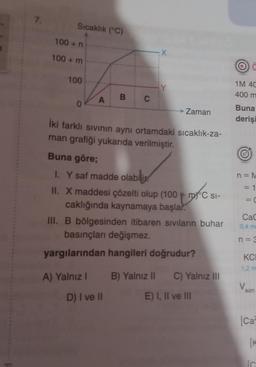 7.
Sıcaklık (°C)
100+ n
100+ m
100
0
A
A) Yalnız I
B
C
D) I ve II
X
İki farklı sıvının aynı ortamdaki sıcaklık-za-
man grafiği yukarıda verilmiştir.
Zaman
Buna göre;
I. Y saf madde olabili
II. X maddesi çözelti olup (100 mC SI-
DXC SI-
caklığında kaynamaya başlar.
III. B bölgesinden itibaren sıvıların buhar
basınçları değişmez.
yargılarından hangileri doğrudur?
B) Yalnız II C) Yalnız III
E) I, II ve III
1M 4C
400 m
Buna
derişi
n = M
1
= C
||
CaC
0,4 ma
n = 3
KCI
1,2 m
son
[Ca
[K
IC