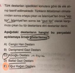 5. Türk destanları işledikleri konulara göre de ele alı-
nip tasnif edilmektedir. Türklerin Müslüman olmala-
rindan sonra ortaya çıkan ve İslamiyet'ten önce "alp
tipi", İslamiyet'ten sonra ise "gazi tipi" olarak karşı-
mıza çıkan bu tür destanlara dini destanlar denir.
Aşağıdaki destanların hangisi bu parçadaki
açıklamaya örnek gösterilemez?
A) Cengiz Han Destanı
B) Danişmend Gazi Destani
HAIT
C) Köroğlu Destanı
D) Battal Gazi Destanı
E) Oğuz Kağan Destanı
Aşıc
M