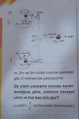 27.
8
8
m₁
=m
0₁ = 8 m/s
91
0₂=
= 4 m/s
22
m₂ = 2m
60%
60°
Kuzey
O
420
03= 8 m/s
m3 = 3m
- Doğu
m, 2m ve 3m kütleli cisimler şekildeki
gibi O noktasında çarpışıyorlar.
Üç cisim çarpışma sonrası kenet-
lendiğine göre, sistemin hareket
yönü ve hızı kaç m/s olur?
1
(cos60°=-; sürtünmeler önemsizdir.)
2