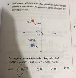 3. Sürtünmesiz düzlemde şekilde gösterilen sabit hızlarla
hareket eden cisimler O noktasında esnek olmayan çar-
pışma yapıyorlar.
-X
B)
5 kg
K
50
7
15 m/s
L
+y
8 m/s
37%
53° 0
2 kg
Buna göre ortak kütlenin hızı kaç m/s olur?
(sin37° = cos53° = 0,6, sin53° = cos37° = 0,8)
A) 5
-Y
C) 10
D) 15
2
E) 50
6.