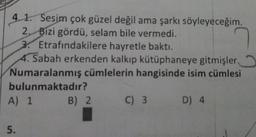 4.1. Sesim çok güzel değil ama şarkı söyleyeceğim.
2. Bizi gördü, selam bile vermedi.
3. Etrafındakilere hayretle baktı.
4. Sabah erkenden kalkıp kütüphaneye gitmişler,
Numaralanmış cümlelerin hangisinde isim cümlesi
bulunmaktadır?
A) 1
5.
B) 2
C) 3 D) 4