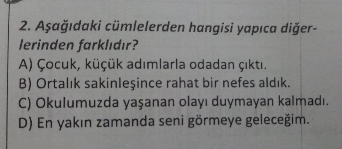 2. Aşağıdaki cümlelerden hangisi yapıca diğer-
lerinden farklıdır?
A) Çocuk, küçük adımlarla odadan çıktı.
B) Ortalık sakinleşince rahat bir nefes aldık.
C) Okulumuzda yaşanan olayı duymayan kalmadı.
D) En yakın zamanda seni görmeye geleceğim.