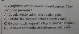 2. Aşağıdaki cümlelerden hangisi yapıca diğer-
lerinden farklıdır?
A) Çocuk, küçük adımlarla odadan çıktı.
B) Ortalık sakinleşince rahat bir nefes aldık.
C) Okulumuzda yaşanan olayı duymayan kalmadı.
D) En yakın zamanda seni görmeye geleceğim.