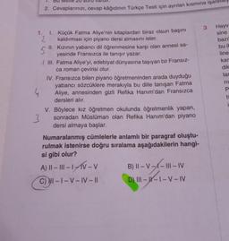 1.
1.
2. Cevaplarınızı, cevap kâğıdının Türkçe Testi için ayrılan kısmına
2
S
1. Küçük Fatma Aliye'nin kitaplardan biraz olsun başını
kaldırması için piyano dersi almasını ister.
II.
Kızının yabancı dil öğrenmesine karşı olan annesi sa-
yesinde Fransızca ile tanışır yazar.
III. Fatma Aliye'yi, edebiyat dünyasına taşıyan bir Fransız-
ca roman çevirisi olur.
IV. Fransızca bilen piyano öğretmeninden arada duyduğu
yabancı sözcüklere merakıyla bu dille tanışan Fatma
Aliye, annesinden gizli Refika Hanım'dan Fransızca
dersleri alır.
3
V. Böylece kız öğretmen okulunda öğretmenlik yapan,
sonradan Müslüman olan Refika Hanım'dan piyano
dersi almaya başlar.
Numaralanmış cümlelerle anlamlı bir paragraf oluştu-
rulmak istenirse doğru sıralama aşağıdakilerin hangi-
si gibi olur?
A) II – III - IV - V
Ⓒ-1
C) NI-I-V-IV-II
B) II-V-X-III-IV
D) III--I-V – IV
3
Hayva
sine
bazı
bu it
line
kar
dik
lar
ni
P
i