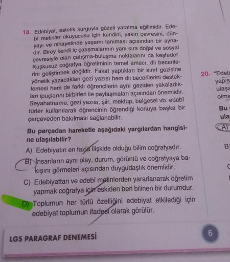 18. Edebiyat, estetik kurguyla güzeli yaratma eğilimidir. Ede-
bî metinler okuyucusu için kendini, yakın çevresini, dün-
yayı ve nihayetinde yaşamı tanıması açısından bir ayna-
dır. Birey kendi iç çatışmalarının yanı sıra doğal ve sosyal
çevresiyle olan ça