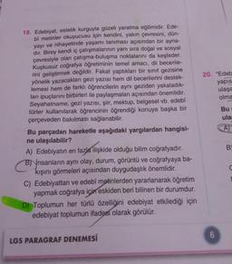 18. Edebiyat, estetik kurguyla güzeli yaratma eğilimidir. Ede-
bî metinler okuyucusu için kendini, yakın çevresini, dün-
yayı ve nihayetinde yaşamı tanıması açısından bir ayna-
dır. Birey kendi iç çatışmalarının yanı sıra doğal ve sosyal
çevresiyle olan çatışma-buluşma noktalarını da keşfeder.
Kuşkusuz coğrafya öğretiminin temel amacı, dil becerile-
rini geliştirmek değildir. Fakat yaptıkları bir sınıf gezisine
yönelik yazacakları gezi yazısı hem dil becerilerini destek-
lemesi hem de farklı öğrencilerin aynı geziden yakaladık-
ları ipuçlarını birbirleri ile paylaşmaları açısından önemlidir.
Seyahatname, gezi yazısı, şiir, mektup, belgesel vb. edebî
türler kullanılarak öğrencinin öğrendiği konuya başka bir
çerçeveden bakılması sağlanabilir.
Bu parçadan hareketle aşağıdaki yargılardan hangisi-
ne ulaşılabilir?
A) Edebiyatın en fazla ilişkide olduğu bilim coğrafyadır.
B) insanların aynı olay, durum, görüntü ve coğrafyaya ba-
kışını görmeleri açısından duygudaşlık önemlidir.
C) Edebiyattan ve edebî metinlerden yararlanarak öğretim
yapmak coğrafya için eskiden beri bilinen bir durumdur.
D) Toplumun her türlü özelliğini edebiyat etkilediği için
edebiyat toplumun ifadesi olarak görülür.
LGS PARAGRAF DENEMESİ
20. "Edeb
yapıs
ulaşa
olma
6
Bu
ula:
A)
B
C