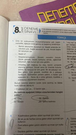 2.
8. SINAVI
DENEME
1. Ünlü bir psikiyatristin muayenehanesine çok üzgün
vaziyette, ağlayan birisi gelmiş ve başlamış anlatmaya:
Benim ekonomik durumum iyi. Maddi anlamda bir
sıkıntım yok. Sağlık sorunum da yok. Ancak başka
bir sorunum var.
Nedir o?
●
DENE