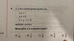 z III
4. x, y ve z pozitif gerçel sayıları için,
x.y = 1
y-z = 5
x+y-z = 0
eşitlikleri veriliyor.
balilebipor
Buna göre, x y z çarpımı kaçtır?
A) -15
B) = 1/2
164
dels min'Acop arts
5
30 3
C)/3/2 D)-
n
NG