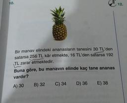 10.
Bir manav elindeki ananasların tanesini 30 TL'den
satarsa 256 TL kâr etmekte, 16 TL'den satarsa 192
TL zarar etmektedir.
OOK
Buna göre, bu manavın elinde kaç tane ananas
vardır?
A) 30
B) 32
C) 34 D) 36 E) 38
12.