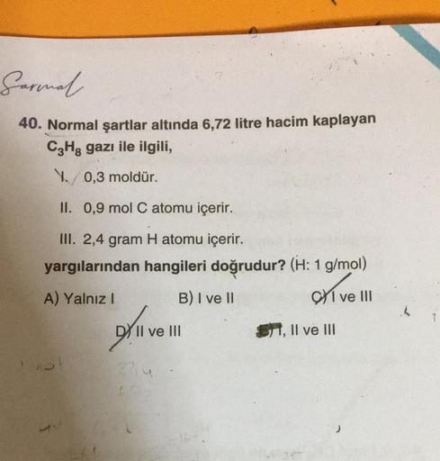 Sarmal
40. Normal şartlar altında 6,72 litre hacim kaplayan
C3H8 gazı ile ilgili,
1./ 0,3 moldür.
II. 0,9 mol C atomu içerir.
III. 2,4 gram H atomu içerir.
yargılarından hangileri doğrudur? (H: 1 g/mol)
A) Yalnız I
B) I ve II
CI ve III
DY II ve III
2214
S1