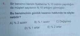 1. Bir benzinci benzin fiyatlarına %10 indirim yapıldığın-
da müşteri sayısının % 10 arttığını görmüştür.
Bu benzincinin günlük kazancı hakkında ne söyle-
nebilir?
A) % 2 azalır
B) % 1 azalır C) Değişmez
D) % 1 artar E) % 2 artar