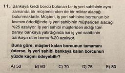 11. Bankaya kredi borcu bulunan bir iş yeri sahibinin aynı
zamanda bir müşterisinden de bir miktar alacağı
bulunmaktadır. Müşteri, iş yeri sahibine borcunun bir
kısmını ödediğinde iş yeri sahibinin müşteriden alacağı
%25 azalıyor. İş yeri sahibi müşteriden aldığı tüm
parayı bankaya yatırdığında ise iş yeri sahibinin
bankaya olan borcu %20 azalıyor.
Buna göre, müşteri kalan borcunun tamamını
öderse, iş yeri sahibi bankaya kalan borcunun
yüzde kaçını ödeyebilir?
A) 50
gald
B) 60
LOG
C) 70
D) 75
E) 80