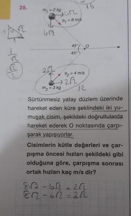 28.
m₁ = 2 kg
412
Sur
0₁ = 8 m/s
16
45° O
45°
02 = 4 m/s
in
12
m₂ = 3 kg
Sürtünmesiz yatay düzlem üzerinde
hareket eden küre şeklindeki iki yu-
muşak cisim, şekildeki doğrultularda
hareket ederek O noktasında çarpı-
şarak yapışıyorlar.
Cisimlerin kütle değerleri ve çar-
pışma öncesi hızları şekildeki gibi
olduğuna göre, çarpışma sonrası
ortak hızları kaç m/s dir?
8√2-652-262
812-612=252