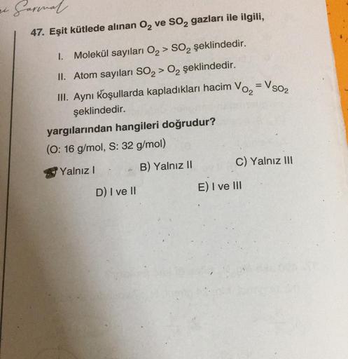 Garmal.
47. Eşit kütlede alınan O₂ ve SO2 gazları ile ilgili,
1. Molekül sayıları O₂ > SO₂ şeklindedir.
II. Atom sayıları SO₂ > O₂ şeklindedir.
III. Aynı koşullarda kapladıkları hacim Vo₂
şeklindedir.
yargılarından hangileri doğrudur?
O: 16 g/mol, S: 32 g/