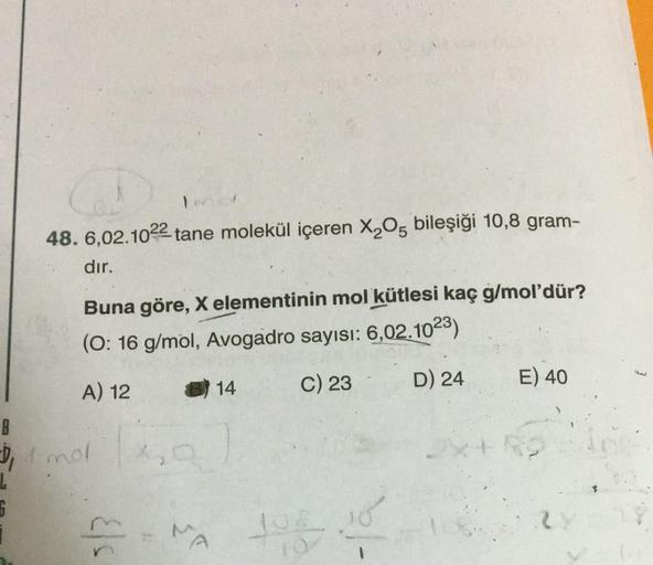 G
48. 6,02.1022
dır.
Buna göre, X elementinin mol kütlesi kaç g/mol'dür?
(O: 16 g/mol, Avogadro sayısı: 6,02.1023)
A) 12
C) 23
D) 24
B
₁1 mol
6
22 tane molekül içeren X₂05 bileşiği 10,8 gram-
== MA
14
10/
-là
E) 40