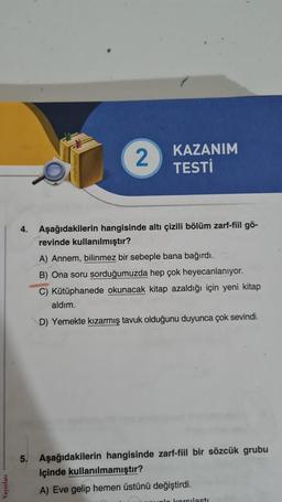 2
KAZANIM
TESTİ
4. Aşağıdakilerin hangisinde altı çizili bölüm zarf-fiil gö-
revinde kullanılmıştır?
A) Annem, bilinmez bir sebeple bana bağırdı.
B) Ona soru sorduğumuzda hep çok heyecanlanıyor.
C) Kütüphanede okunacak kitap azaldığı için yeni kitap
aldım.
D) Yemekte kızarmış tavuk olduğunu duyunca çok sevindi.
5. Aşağıdakilerin hangisinde zarf-fiil bir sözcük grubu
içinde kullanılmamıştır?
A) Eve gelip hemen üstünü değiştirdi.
unle karsilasti