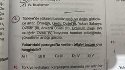 Ş-
de
6 5 264
gu
a-
ri,
in
01-
ne
Y
ilerde
EIV. Kuaterner
9. Türkiye'de yükselti batıdan doğuya doğru gidildik-
çe artar. Örneğin, Gediz Ovâsı (1), Yukarı Sakarya
Ovaları (II), Ankara Ovası (III), Erzurum Ovası (IV)
ve Iğdır Ovası (V) boyunca hareket edildiğinde,
yükseltinin arttığı görülür.
Heimihete
Ösga hot
Yukarıdaki paragrafta verilen bilgiyi bozan ova
hangisidir?
A) I
B) II
C) III D) IV E) V
10. Türkiye levhaların karşılaşma alanında yer alan bir
Yayınları
abnüğübl
13.
Yuk