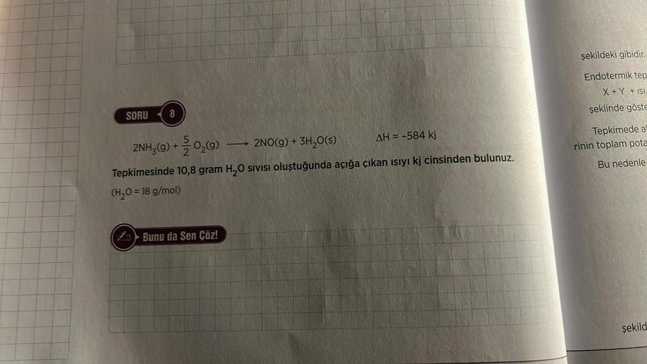 SORU 8
2NH3(g) + O₂(g)
2NO(g) + 3H₂O(s)
AH = -584 kj
Tepkimesinde 10,8 gram H₂O sivisi oluştuğunda açığa çıkan ısıyı kj cinsinden bulunuz.
(H₂O = 18 g/mol)
Bunu da Sen Çöz!
şekildeki gibidir.
Endotermik tep
X + Y + ISI
şeklinde göste
Tepkimede al
rinin top