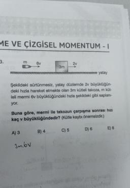 ME VE ÇİZGİSEL MOMENTUM - 1
3.
m
A) 3
6v
3m.bv
3m
Şekildeki sürtünmesiz, yatay düzlemde 2v büyüklüğün-
deki hızla hareket etmekte olan 3m kütleli takoza, m küt-
leli mermi 6v büyüklüğündeki hızla şekildeki gibi saplanı-
yor.
Buna göre, mermi ile takozun çarpışma sonrası hızı
kaç v büyüklüğündedir? (Kütle kaybı önemsizdir.)
B) 4
2v
C) 5
777 yatay
D) 6
E) 8