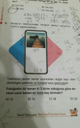 /Benim Hocam
13
8.
P
alır?
A) 112.750
C) 118.750
%
toplam ert az kaç TL aidat
B) 116.250
D) 120.500 25 19
625 475
125 951s
19
175 150 62/544-5513
2813 28/3
23
Serdar'ın telefonundaki fotoğraf telefon ekranının
%40'ını kaplamaktadır.
62
blo
S
1613
162
613
23
230
WANT
47 S
25
2354
158-16
-1.60
16212
Temel Düzeyden Yeni Nesil Sorulara Geçiş
2
25
Telefonun ekranı kenar uzunlukları doğal sayı olan C
dikdörtgen şeklinde ve fotoğraf kare şeklindedir.
108
Fotoğrafın bir kenarı 6√3 birim olduğuna göre ek-
ranın uzun kenarı en fazla kaç birimdir?
A) 12
B) 15
C) 18
2
D) 20
324) 162