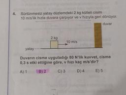 4. Sürtünmesiz yatay düzlemdeki 2 kg kütleli cisim
10 m/s'lik hızla duvara çarpıyor ve v hızıyla geri dönüyor.
duvar
2 kg
10 m/s
yatay ---
Checitox hin
Duvarın cisme uyguladığı 80 N'lik kuvvet, cisme
0,3 s etki ettiğine göre, v hızı kaç m/s'dir?
A) 1
B) 2
C) 3
D) 4
E) 5