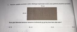 4.
Rehnüma, aşağıda uzunlukları verilen dikdörtgen biçimindeki kartonu kare şeklinde parçalara ayıracaktır.
75 cm
45 cm
Buna göre Rehnüma kartonun tamamını kullanarak en az kaç tane kare elde eder?
A) 15
B) 12
C) 6
D) 4