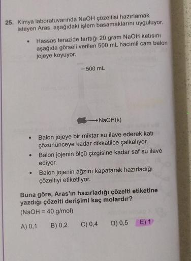 25. Kimya laboratuvarında NaOH çözeltisi hazırlamak
isteyen Aras, aşağıdaki işlem basamaklarını uyguluyor.
●
●
●
Hassas terazide tarttığı 20 gram NaOH katısını
aşağıda görseli verilen 500 mL hacimli cam balon
jojeye koyuyor.
- 500 mL
NaOH(k)
Balon jojeye b