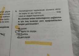 şmak gitgide
an korunmak
üş ocakların
erkes tarafın-
na da üzülü-
mangisinde
BUV
9. Dürüstlüğünüzü kaybedecek olursanız eliniz-
doğ-
de başka bir şey kalmaz,
ruluk en değerli hazinenizdir.
Bu cümlede anlam bütünlüğünün sağlanma-
si için boş bırakılan yere aşağıdakilerden
hangisi getirilmelidir?
A oysaki
B) başka bir deyişle
Gozellikle
D) son olarak