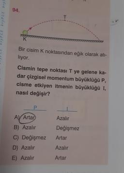 bryPLE bry F
94.
T
Bir cisim K noktasından eğik olarak atı-
lıyor.
Cismin tepe noktası T ye gelene ka-
dar çizgisel momentum büyüklüğü P,
cisme etkiyen itmenin büyüklüğü I,
nasıl değişir?
A) Artar
B) Azalır
C) Değişmez
D) Azalır
E) Azalır
Azalır
Değişmez
Artar
Azalır
Artar