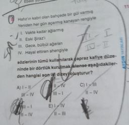 Eb
uos
Hafız'in kabri olan bahçede bir gül varmış
Yeniden her gün açarmış kanayan rengiyle
1. Vakte kadar ağlarmış
II. Eski Şiraz'ı
III. Gece, bülbül ağaran
IV. Hayal ettiren ahengiyle
sözlerinin tümü kullanılarak çapraz kafiye düze-
ninde bir dörtlük kurulmak istense aşağıdakiler-
den hangisi son i dizeyi oluşturur?
A) I-II
IR-IV
11-1
-IV
BILAV
11-1
11- I
E) I V
11-111
C) 1-1
11-IV
ALDIN YAYINLARI